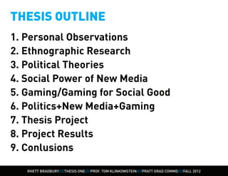 THESIS OUTLINE
1. Personal Observations
2. Ethnographic Research
3. Political Theories
4. Social Power of New Media
5. Gaming/Gaming for Social Good
6. Politics+New Media+Gaming
7. Thesis Project
8. Project Results
9. Conlusions

   RHETT BRADBURY////THESIS ONE////PROF. TOM KLINKOWSTEIN////PRATT GRAD COMMD////FALL 2012
 