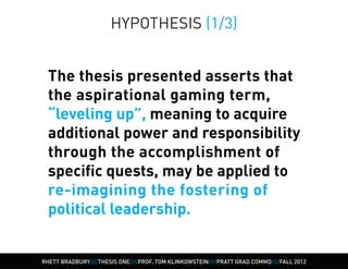 HYPOTHESIS (1/3)


  The thesis presented asserts that
  the aspirational gaming term,
  “leveling up”, meaning to acquire
  additional power and responsibility
  through the accomplishment of
  specific quests, may be applied to
  re-imagining the fostering of
  political leadership.


RHETT BRADBURY////THESIS ONE////PROF. TOM KLINKOWSTEIN////PRATT GRAD COMMD////FALL 2012
 