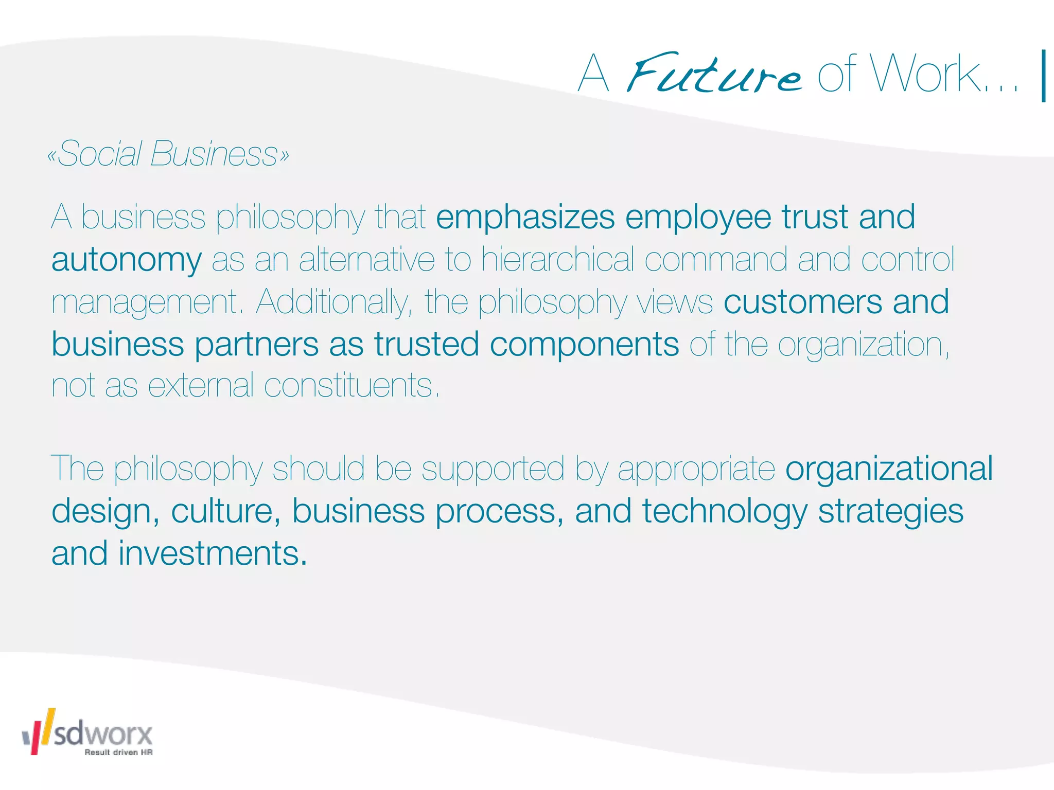 A Future of Work... |
«Social Business»
A business philosophy that emphasizes employee trust and
autonomy as an alternative to hierarchical command and control
management. Additionally, the philosophy views customers and
business partners as trusted components of the organization,
not as external constituents.

The philosophy should be supported by appropriate organizational
design, culture, business process, and technology strategies
and investments.
 