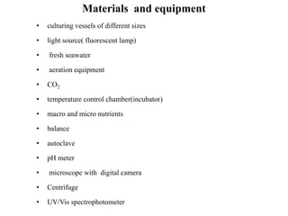Materials and equipment
• culturing vessels of different sizes
• light source( fluorescent lamp)
• fresh seawater
• aeration equipment
• CO2
• temperature control chamber(incubator)
• macro and micro nutrients
• balance
• autoclave
• pH meter
• microscope with digital camera
• Centrifuge
• UV/Vis spectrophotometer
 