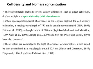 Cell density and biomass concentration
There are different methods for cell density estimation such as direct cell count,
dry/wet weight and optical density (with absorbance).
When spectrophotometrical absorbance is the chosen method for cell density
estimation, a reading wavelength of 750 nm is usually recommended (EPA, 1994;
Eaton et al., 1995), although values of 680 nm (Rojícková-Padrtová and Marsálek,
1999; Geis et al., 2000; Markle et al., 2000) and 687 nm (Valer and Glock, 1998)
have also been used.
These values are correlated to the light absorbance of chlorophyll, which could
be best determined at a wavelength around 625 nm (Hersh and Crumpton, 1987;
Fargasová, 1996; Rojícková Padrtová et al., 1998).
 