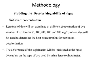 Methodology
Studding the Decolorizing ability of algae
Substrate concentration
• Removal of dye will be examined at different concentration of dye
solution. Five levels (50, 100,200, 400 and 600 mg/L) of azo dye will
be used to determine the best concentration for maximum
decolorization.
• The absorbance of the supernatant will be measured at the λmax
depending on the type of dye used by using Spectrophotometer.
 