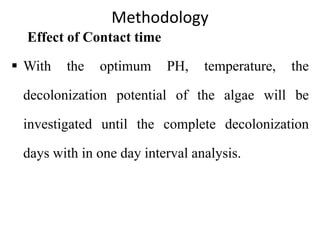 Methodology
Effect of Contact time
 With the optimum PH, temperature, the
decolonization potential of the algae will be
investigated until the complete decolonization
days with in one day interval analysis.
 
