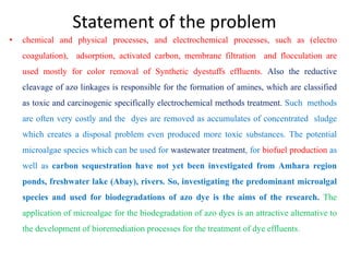Statement of the problem
• chemical and physical processes, and electrochemical processes, such as (electro
coagulation), adsorption, activated carbon, membrane filtration and flocculation are
used mostly for color removal of Synthetic dyestuffs effluents. Also the reductive
cleavage of azo linkages is responsible for the formation of amines, which are classified
as toxic and carcinogenic specifically electrochemical methods treatment. Such methods
are often very costly and the dyes are removed as accumulates of concentrated sludge
which creates a disposal problem even produced more toxic substances. The potential
microalgae species which can be used for wastewater treatment, for biofuel production as
well as carbon sequestration have not yet been investigated from Amhara region
ponds, freshwater lake (Abay), rivers. So, investigating the predominant microalgal
species and used for biodegradations of azo dye is the aims of the research. The
application of microalgae for the biodegradation of azo dyes is an attractive alternative to
the development of bioremediation processes for the treatment of dye effluents.
 