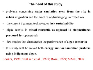 The need of this study
• problems concerning water sanitation stem from the rise in
urban migration and the practice of discharging untreated ww
• the current treatment technologies lack sustainability
• algae coexist in mixed consortia as opposed to monocultures
proposed for open ponds
• few studies that characterize the performance of algae consortia
• this study will be solved both energy and/ or sanitation problem
using indigenous algae.
Looker, 1998; vanLier, et al., 1998; Rose, 1999; MME, 2007
 