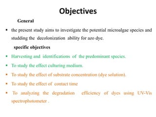 Objectives
General
 the present study aims to investigate the potential microalgae species and
studding the decolonization ability for azo dye.
specific objectives
 Harvesting and identifications of the predominant species.
 To study the effect culturing medium.
 To study the effect of substrate concentration (dye solution).
 To study the effect of contact time
 To analyzing the degradation efficiency of dyes using UV-Vis
spectrophotometer .
 
