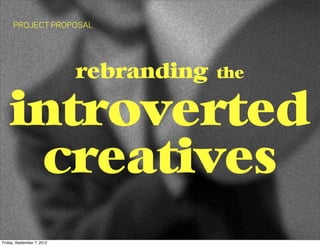 PROJECT PROPOSAL




                            rebranding   the


    introverted
     creatives
Friday, September 7, 2012
 