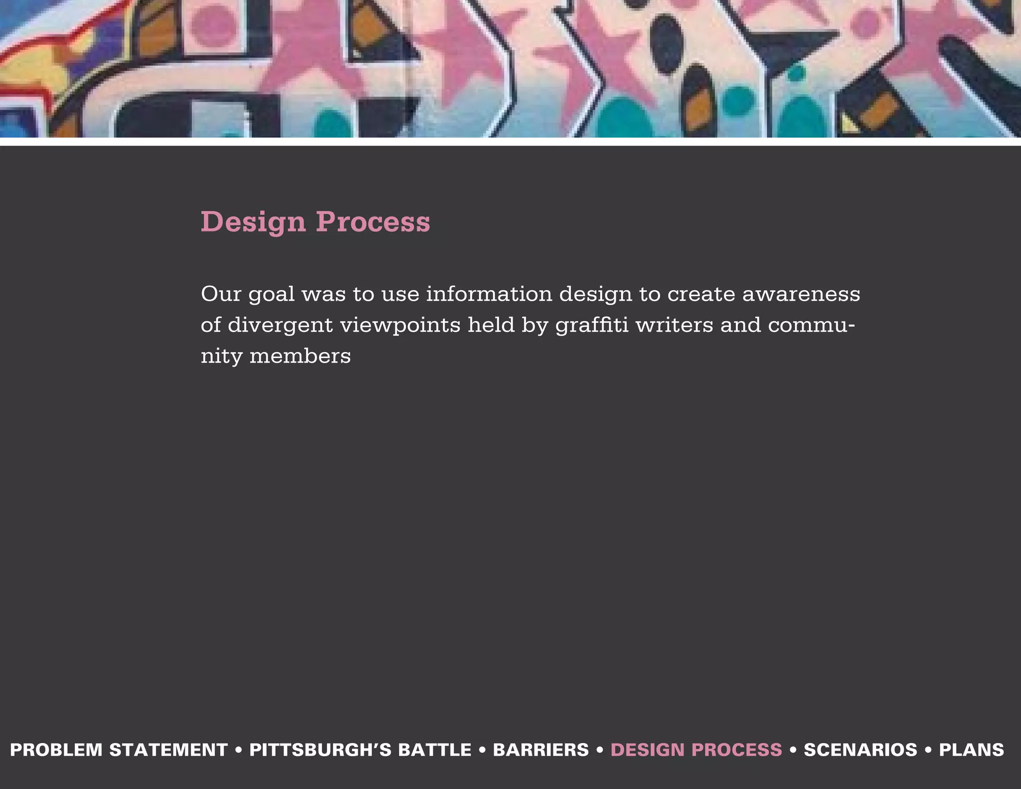 Design Process

                Our goal was to use information design to create awareness
                of divergent viewpoints held by graffiti writers and commu-
                nity members




PROBLEM STATEMENT • PITTSBURGH’S BATTLE • BARRIERS • DESIGN PROCESS • SCENARIOS • PLANS
 