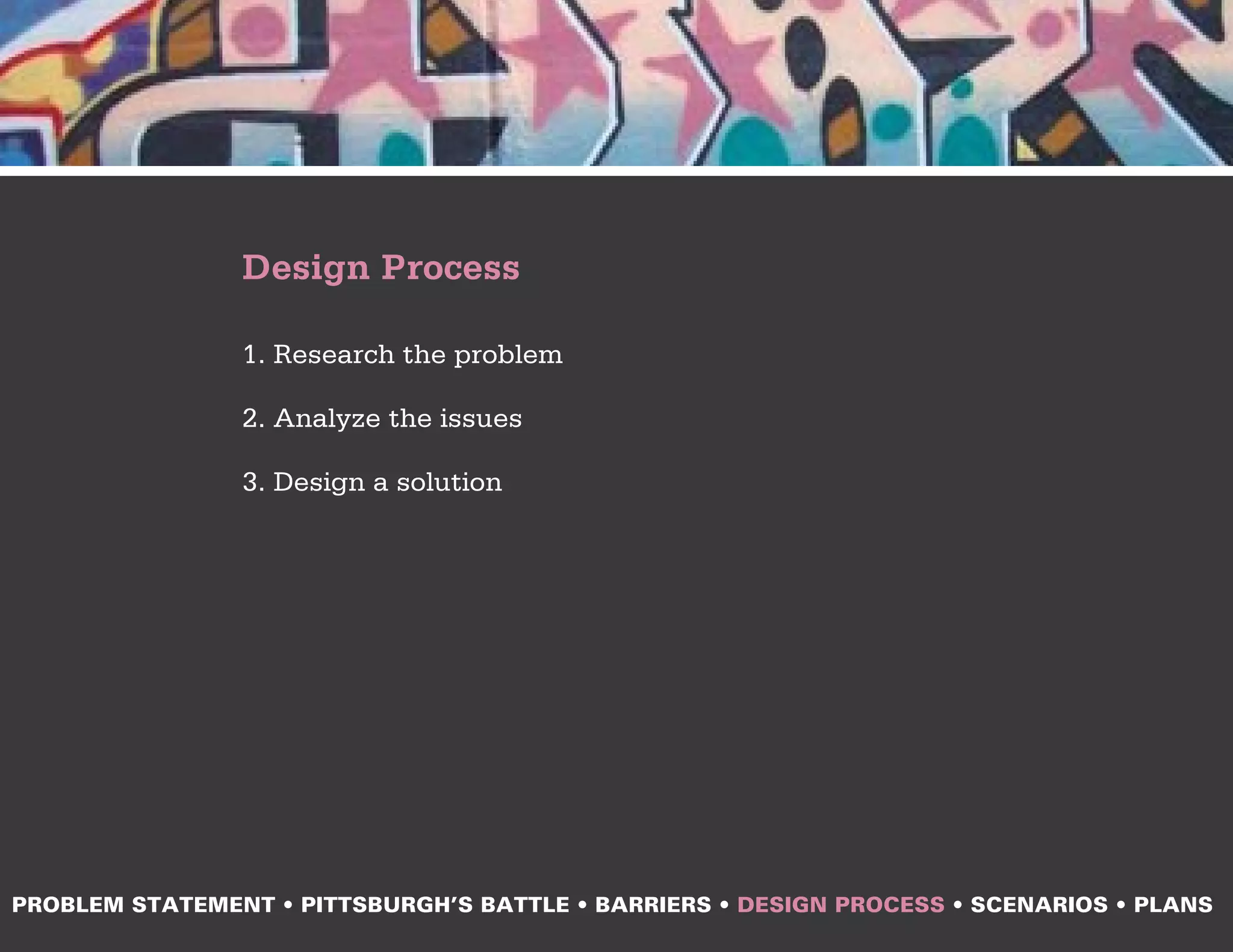 Design Process

                1. Research the problem

                2. Analyze the issues

                3. Design a solution




PROBLEM STATEMENT • PITTSBURGH’S BATTLE • BARRIERS • DESIGN PROCESS • SCENARIOS • PLANS
 