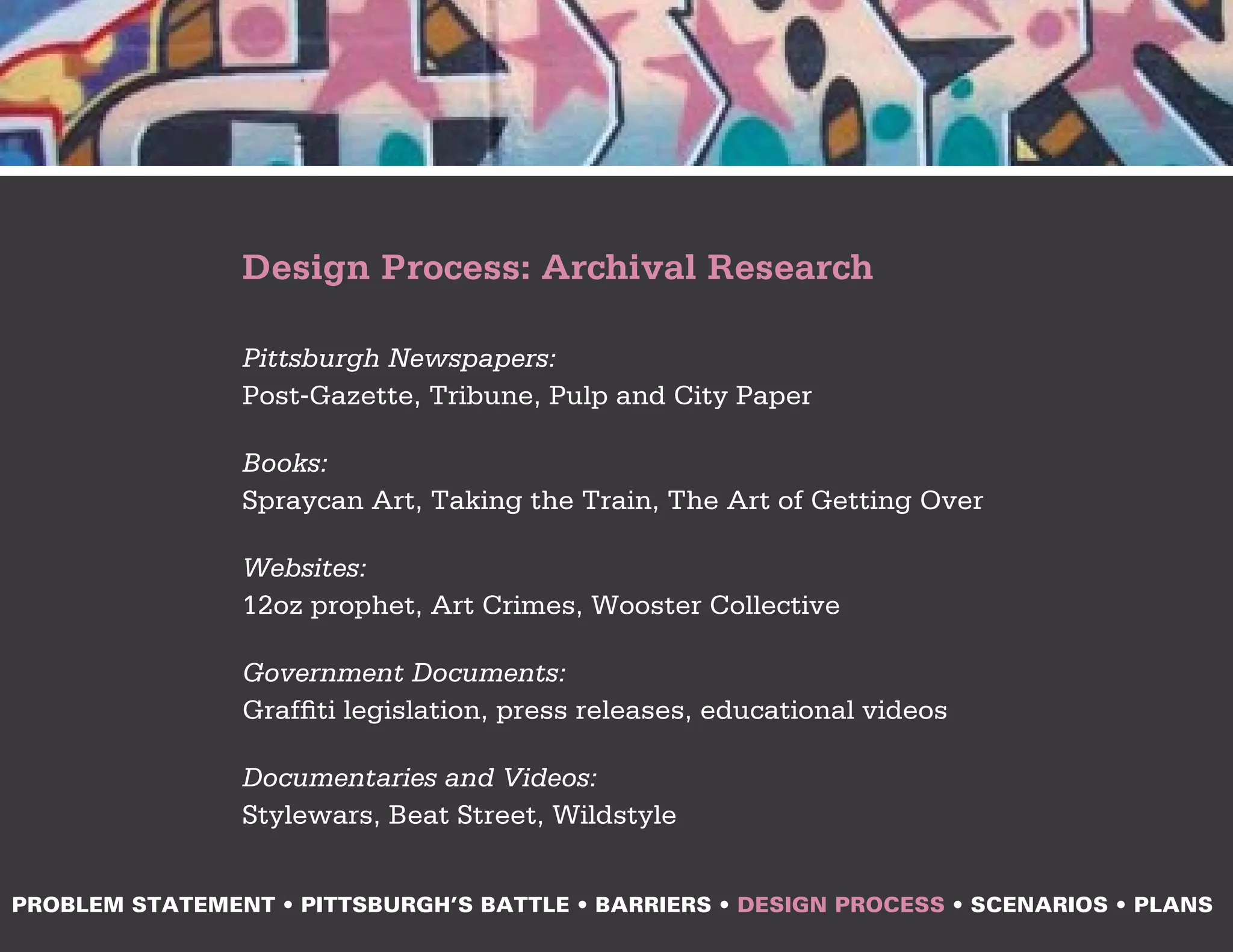 Design Process: Archival Research

                Pittsburgh Newspapers:
                Post-Gazette, Tribune, Pulp and City Paper

                Books:
                Spraycan Art, Taking the Train, The Art of Getting Over

                Websites:
                12oz prophet, Art Crimes, Wooster Collective

                Government Documents:
                Graffiti legislation, press releases, educational videos

                Documentaries and Videos:
                Stylewars, Beat Street, Wildstyle


PROBLEM STATEMENT • PITTSBURGH’S BATTLE • BARRIERS • DESIGN PROCESS • SCENARIOS • PLANS
 