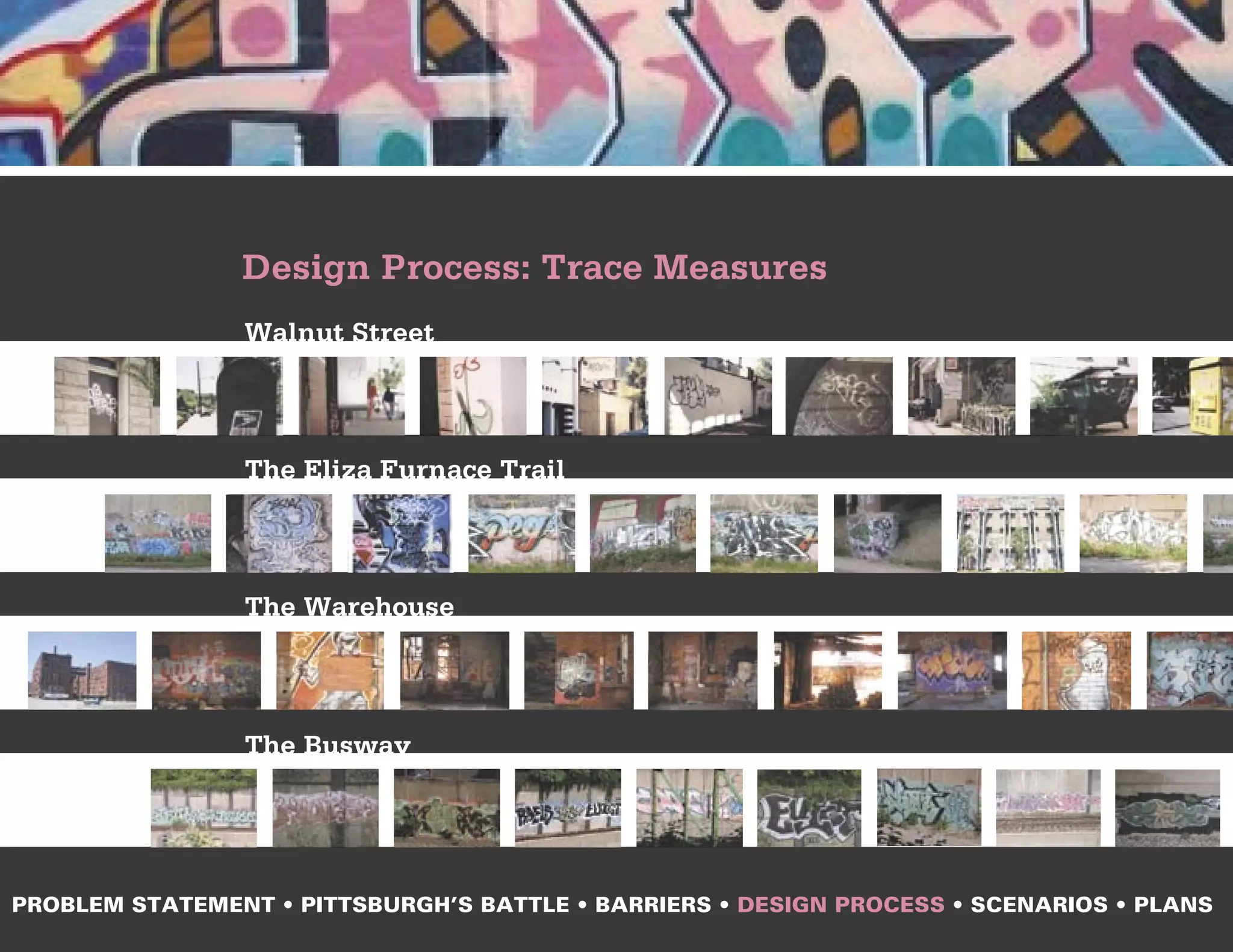 Design Process: Trace Measures
                Walnut Street



                The Eliza Furnace Trail



                The Warehouse



                The Busway




PROBLEM STATEMENT • PITTSBURGH’S BATTLE • BARRIERS • DESIGN PROCESS • SCENARIOS • PLANS
 