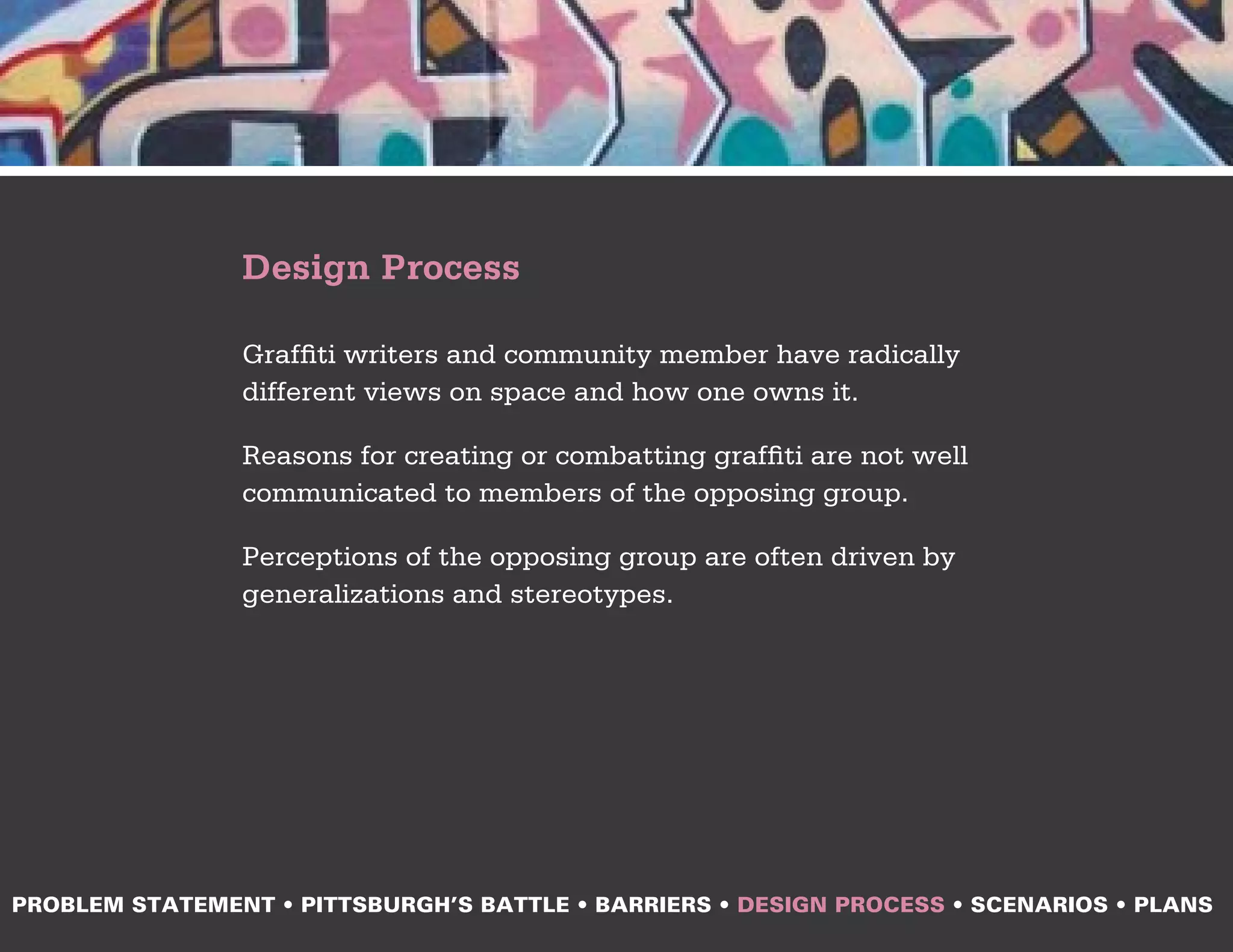 Design Process

                Graffiti writers and community member have radically
                different views on space and how one owns it.

                Reasons for creating or combatting graffiti are not well
                communicated to members of the opposing group.

                Perceptions of the opposing group are often driven by
                generalizations and stereotypes.




PROBLEM STATEMENT • PITTSBURGH’S BATTLE • BARRIERS • DESIGN PROCESS • SCENARIOS • PLANS
 