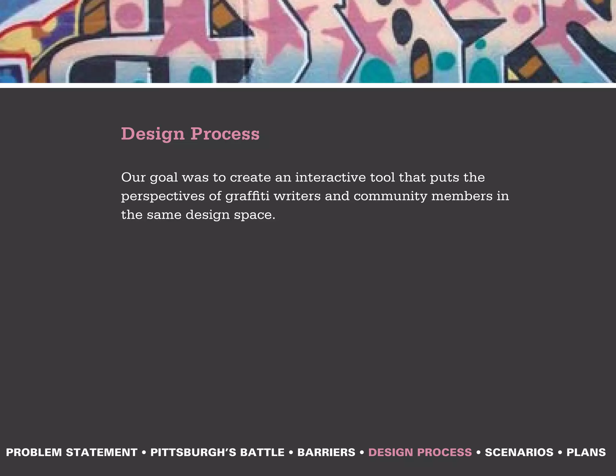 Design Process

                Our goal was to create an interactive tool that puts the
                perspectives of graffiti writers and community members in
                the same design space.




PROBLEM STATEMENT • PITTSBURGH’S BATTLE • BARRIERS • DESIGN PROCESS • SCENARIOS • PLANS
 