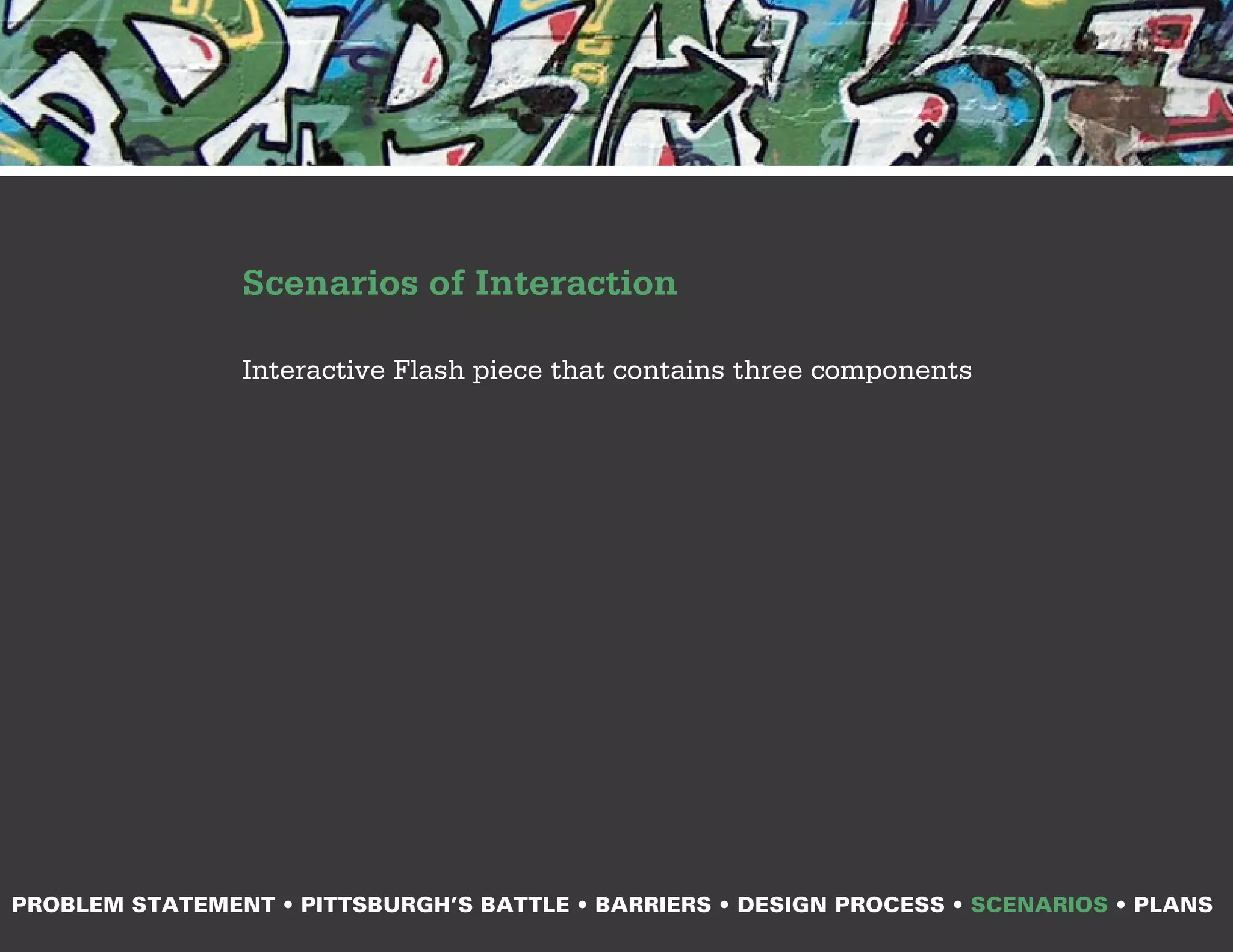 Scenarios of Interaction

                Interactive Flash piece that contains three components




PROBLEM STATEMENT • PITTSBURGH’S BATTLE • BARRIERS • DESIGN PROCESS • SCENARIOS • PLANS
 