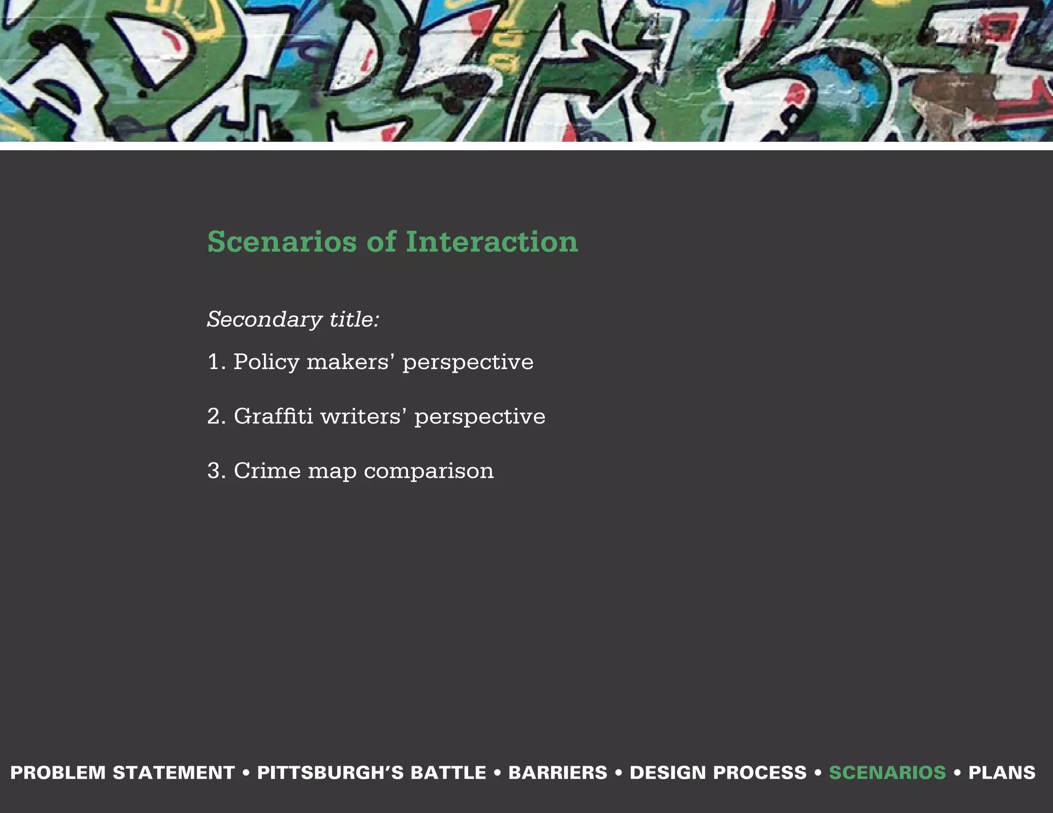 Scenarios of Interaction

                Secondary title:
                1. Policy makers’ perspective

                2. Graffiti writers’ perspective

                3. Crime map comparison




PROBLEM STATEMENT • PITTSBURGH’S BATTLE • BARRIERS • DESIGN PROCESS • SCENARIOS • PLANS
 