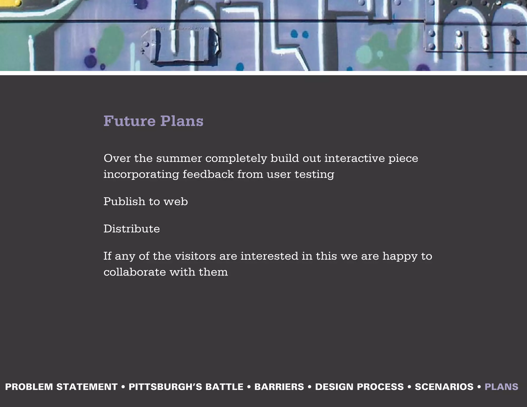 Future Plans

                Over the summer completely build out interactive piece
                incorporating feedback from user testing

                Publish to web

                Distribute

                If any of the visitors are interested in this we are happy to
                collaborate with them




PROBLEM STATEMENT • PITTSBURGH’S BATTLE • BARRIERS • DESIGN PROCESS • SCENARIOS • PLANS
 