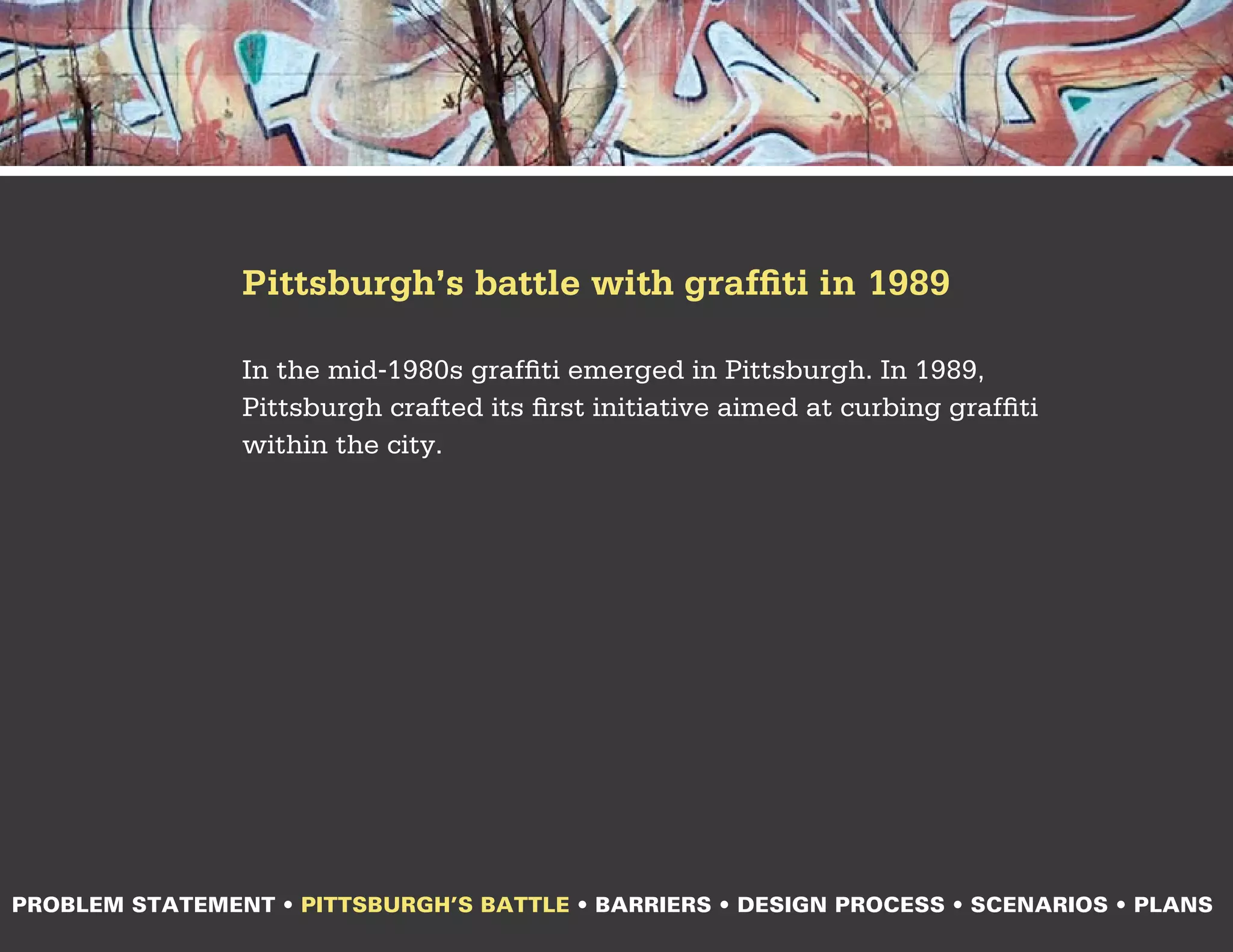 Pittsburgh’s battle with graffiti in 1989

                In the mid-1980s graffiti emerged in Pittsburgh. In 1989,
                Pittsburgh crafted its first initiative aimed at curbing graffiti
                within the city.




PROBLEM STATEMENT • PITTSBURGH’S BATTLE • BARRIERS • DESIGN PROCESS • SCENARIOS • PLANS
 