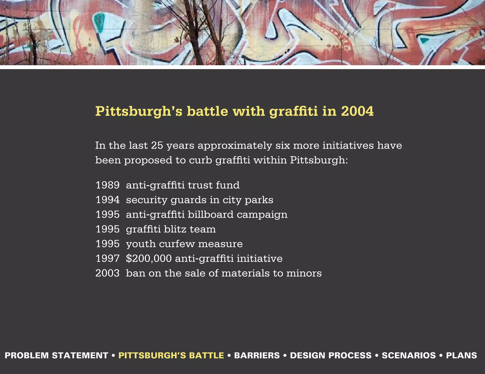Pittsburgh’s battle with graffiti in 2004

                In the last 25 years approximately six more initiatives have
                been proposed to curb graffiti within Pittsburgh:

                1989   anti-graffiti trust fund
                1994   security guards in city parks
                1995   anti-graffiti billboard campaign
                1995   graffiti blitz team
                1995   youth curfew measure
                1997   $200,000 anti-graffiti initiative
                2003   ban on the sale of materials to minors




PROBLEM STATEMENT • PITTSBURGH’S BATTLE • BARRIERS • DESIGN PROCESS • SCENARIOS • PLANS
 