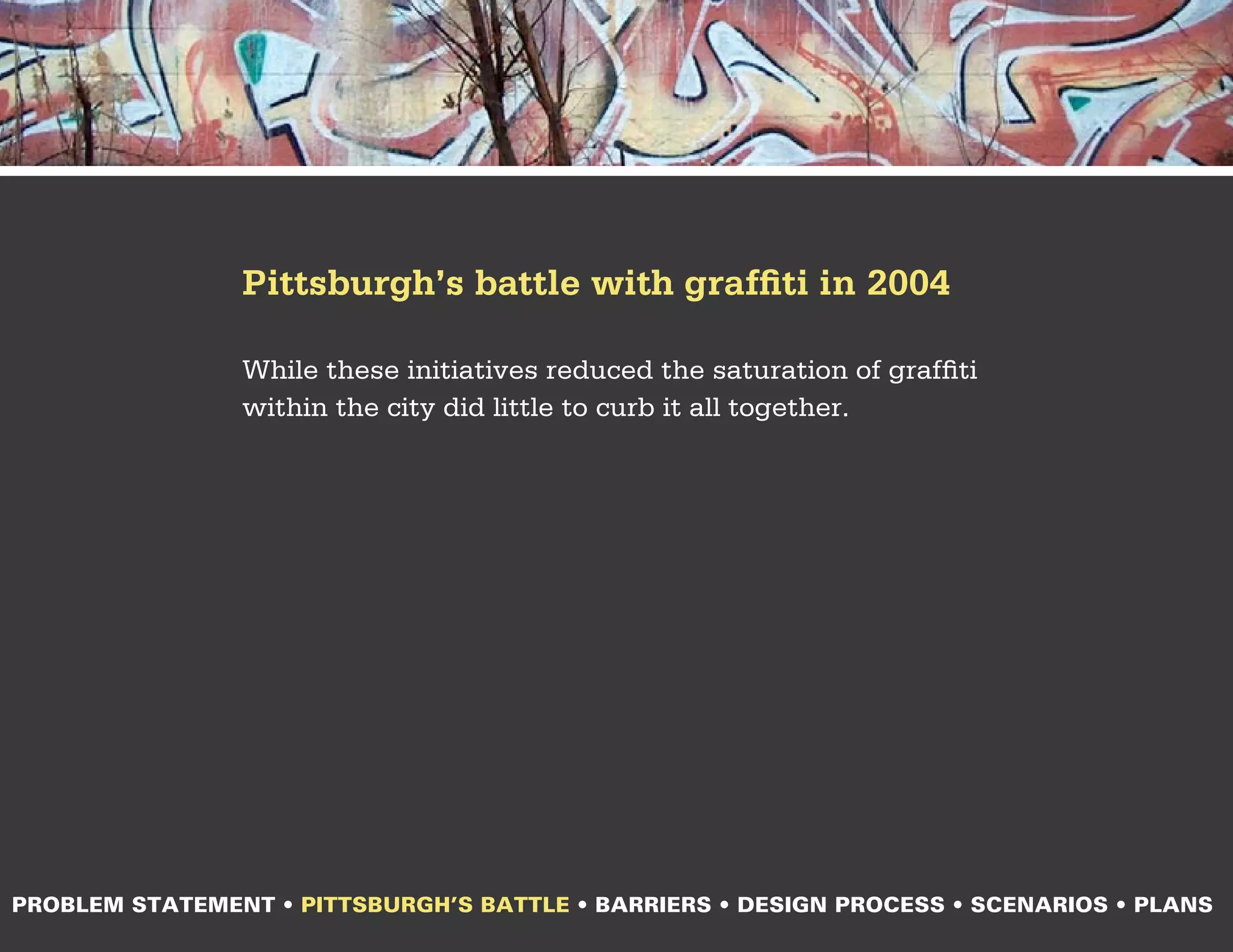 Pittsburgh’s battle with graffiti in 2004

                While these initiatives reduced the saturation of graffiti
                within the city did little to curb it all together.




PROBLEM STATEMENT • PITTSBURGH’S BATTLE • BARRIERS • DESIGN PROCESS • SCENARIOS • PLANS
 