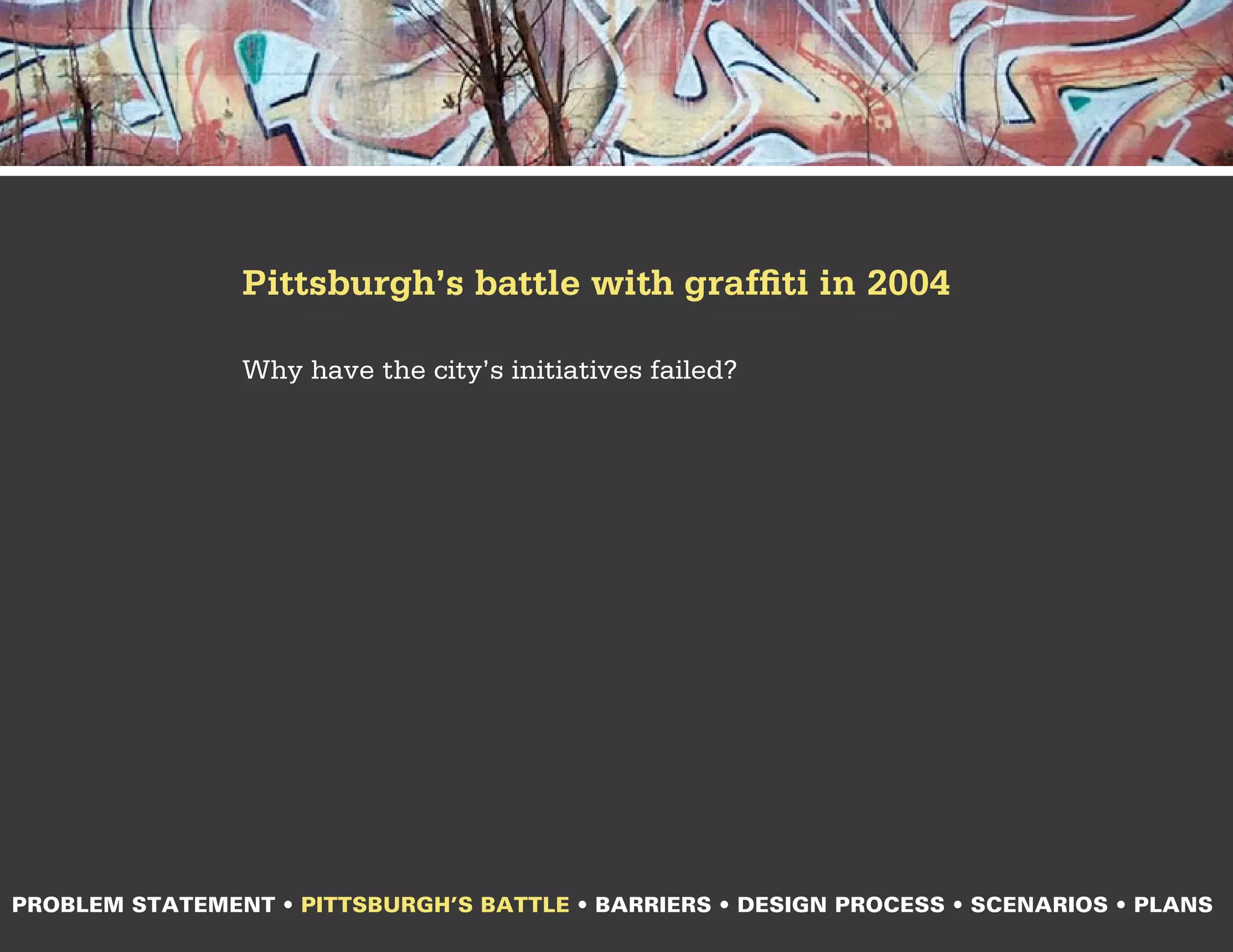 Pittsburgh’s battle with graffiti in 2004

                Why have the city’s initiatives failed?




PROBLEM STATEMENT • PITTSBURGH’S BATTLE • BARRIERS • DESIGN PROCESS • SCENARIOS • PLANS
 