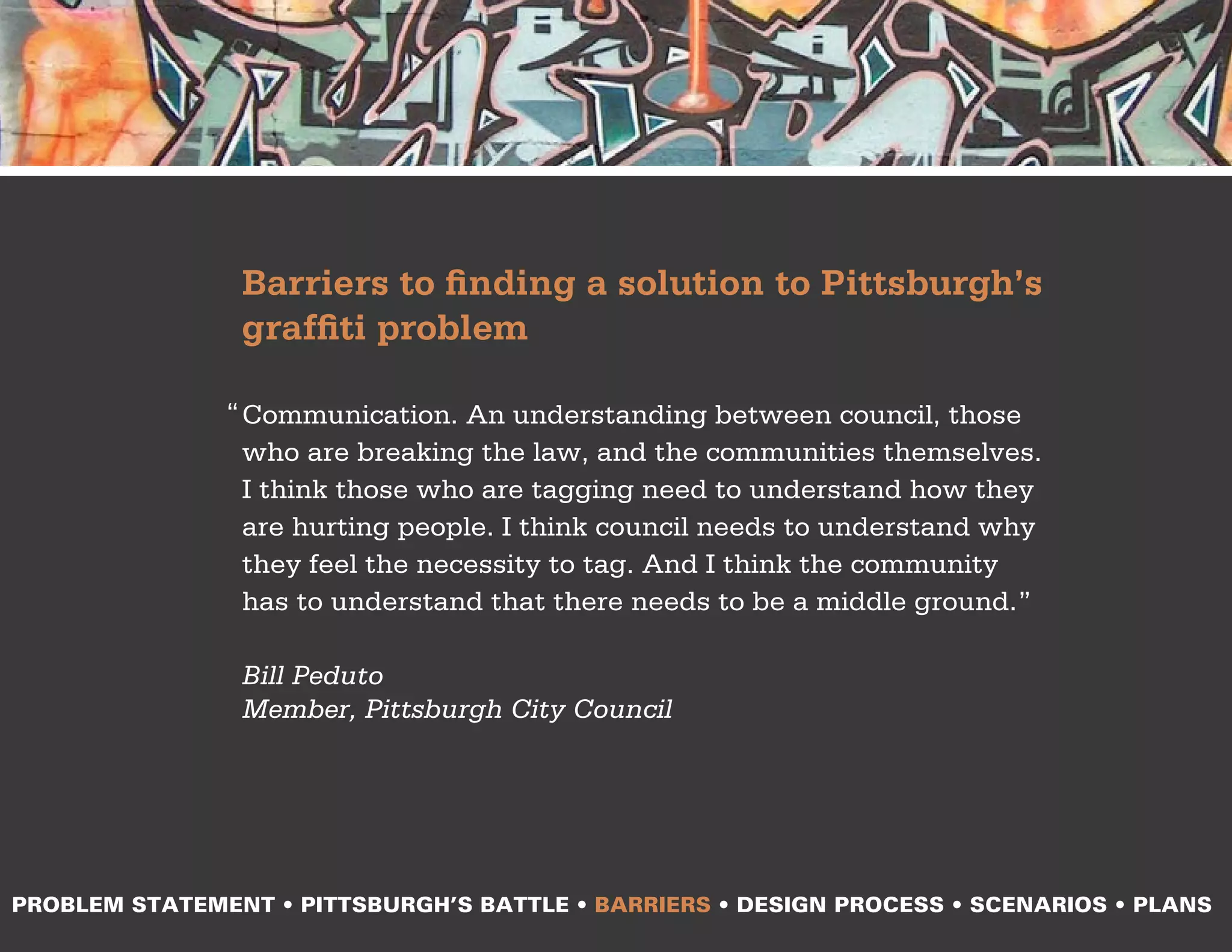 Barriers to finding a solution to Pittsburgh’s
                graffiti problem

               “ Communication. An understanding between council, those
                 who are breaking the law, and the communities themselves.
                 I think those who are tagging need to understand how they
                 are hurting people. I think council needs to understand why
                 they feel the necessity to tag. And I think the community
                 has to understand that there needs to be a middle ground.”

                Bill Peduto
                Member, Pittsburgh City Council




PROBLEM STATEMENT • PITTSBURGH’S BATTLE • BARRIERS • DESIGN PROCESS • SCENARIOS • PLANS
 