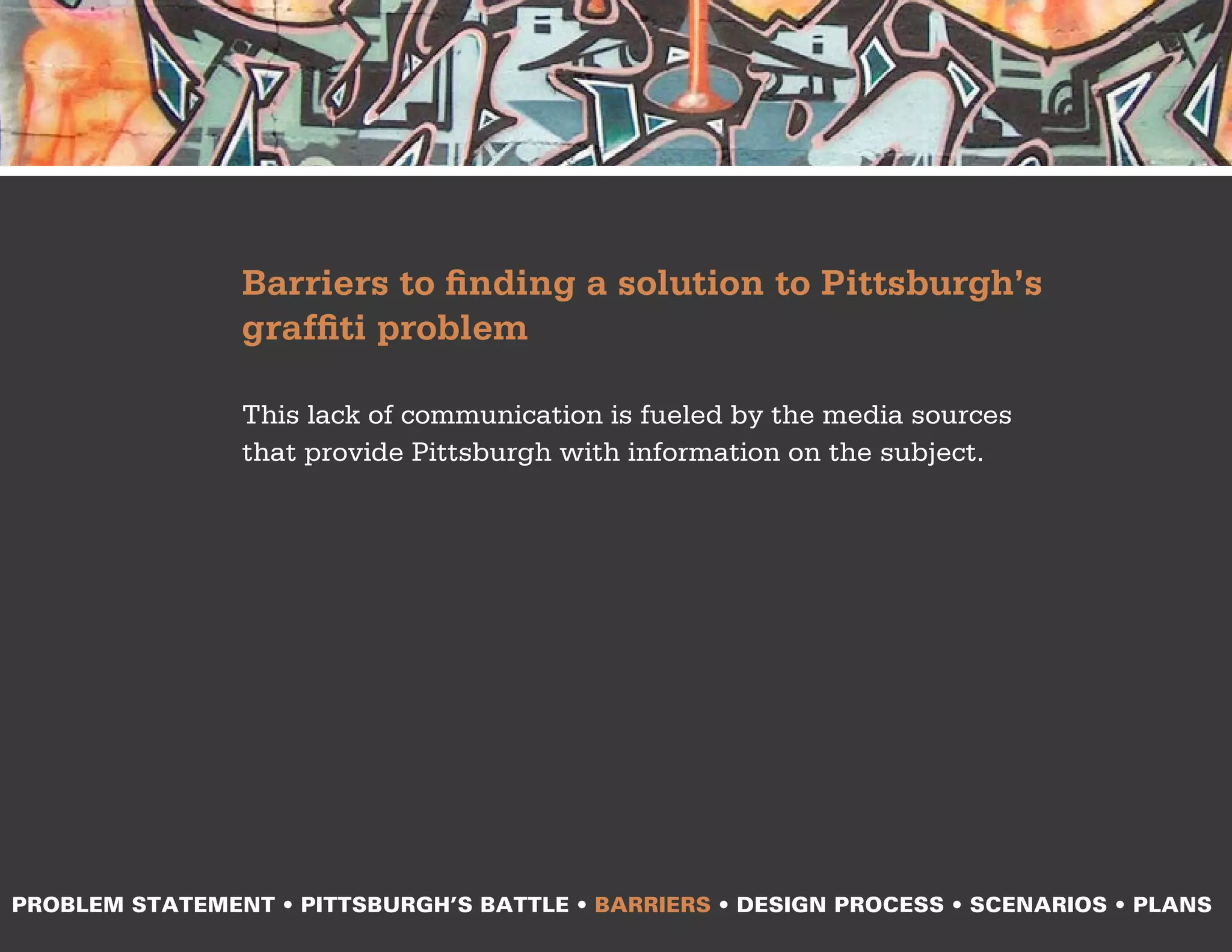 Barriers to finding a solution to Pittsburgh’s
                graffiti problem

                This lack of communication is fueled by the media sources
                that provide Pittsburgh with information on the subject.




PROBLEM STATEMENT • PITTSBURGH’S BATTLE • BARRIERS • DESIGN PROCESS • SCENARIOS • PLANS
 