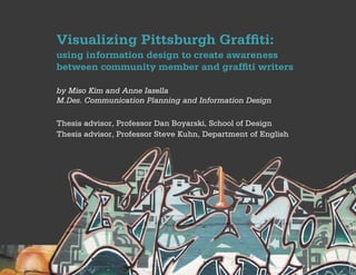 Visualizing Pittsburgh Graffiti:
using information design to create awareness
between community member and graffiti writers

by Miso Kim and Anne Iasella
M.Des. Communication Planning and Information Design

Thesis advisor, Professor Dan Boyarski, School of Design
Thesis advisor, Professor Steve Kuhn, Department of English
 