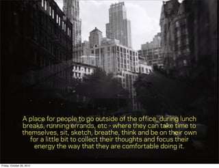 A place for people to go outside of the ofﬁce, during lunch
                 breaks, running errands, etc - where they can take time to
                 themselves, sit, sketch, breathe, think and be on their own
                   for a little bit to collect their thoughts and focus their
                     energy the way that they are comfortable doing it.

Friday, October 26, 2012
 