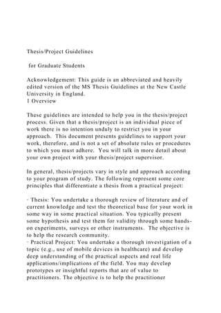 Thesis/Project Guidelines
for Graduate Students
Acknowledgement: This guide is an abbreviated and heavily
edited version of the MS Thesis Guidelines at the New Castle
University in England.
1 Overview
These guidelines are intended to help you in the thesis/project
process. Given that a thesis/project is an individual piece of
work there is no intention unduly to restrict you in your
approach. This document presents guidelines to support your
work, therefore, and is not a set of absolute rules or procedures
to which you must adhere. You will talk in more detail about
your own project with your thesis/project supervisor.
In general, thesis/projects vary in style and approach according
to your program of study. The following represent some core
principles that differentiate a thesis from a practical project:
· Thesis: You undertake a thorough review of literature and of
current knowledge and test the theoretical base for your work in
some way in some practical situation. You typically present
some hypothesis and test them for validity through some hands-
on experiments, surveys or other instruments. The objective is
to help the research community.
· Practical Project: You undertake a thorough investigation of a
topic (e.g., use of mobile devices in healthcare) and develop
deep understanding of the practical aspects and real life
applications/implications of the field. You may develop
prototypes or insightful reports that are of value to
practitioners. The objective is to help the practitioner
 