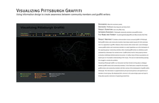 Visualizing Pittsburgh Graffiti
Using information design to create awareness between community members and graffiti writers



                                                                               Designers: Miso Kim and Anne Iasella
                                                                               Advisors: Professors Dan Boyarski and Steve Kuhn
                                                                               Project Duration: June 2003-May 2004
                                                                               Intended Audience: Pittsburgh community members and graffiti writers
                                                                               File Name and Format: visualizingpittsburghgraffiti.swf (Macromedia Flash file)

                                                                               Project Abstract: Complex communication issues surround graffiti in Pittsburgh.
                                                                               Both graffiti writers and community members have deep-seated reasons for their participa-

                                                                               tion in or opposition to graffiti. However, these reasons often remain tacit. Lack of dialogue

                                                                               causes graffiti writers and community members to create hypothesis as to the motivations of

                                                                               the opposing group. Community members often classify graffiti writers as rebellious youth

                                                                               motivated by a disrespect for societal norms. Graffiti writers tend to view property owners

                                                                               as faceless individuals behind external structures. In reality, many of these assumptions are

                                                                               based upon an incomplete understanding of the issues. This lack of understanding prolongs

                                                                               the struggle to resolve the problem.

                                                                               Visualizing Pittsburgh Graffiti is an interactive tool that intends to bring about a dialogue

                                                                               between graffiti writers and community members. In the Flash piece created for the project,

                                                                               graffiti writers and community members tell their version of the development of graffiti within

                                                                               Pittsburgh. This information is supplemented by the personal opinions and experiences of

                                                                               members of each group. By displaying their concerns in the same design space we hope to

                                                                               bring about greater awareness of opposing perspectives.
 