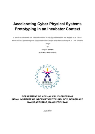 Accelerating Cyber Physical Systems
Prototyping in an Incubator Context
A thesis submitted in the partial fulfilment of the requirements for the degree of B. Tech -
Mechanical Engineering with Specialization in Design and Manufacturing + M Tech Product
Design
By
Sreyas Sriram
(Roll No: MPD14I015)
DEPARTMENT OF MECHANICAL ENGINEERING
INDIAN INSTITUTE OF INFORMATION TECHNOLOGY, DESIGN AND
MANUFACTURING, KANCHEEPURAM
April 2019
 