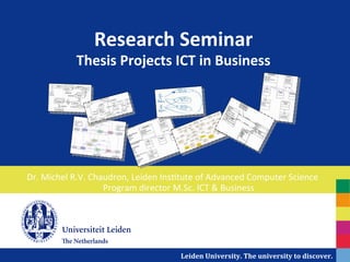 Research	
  Seminar	
  
                 Thesis	
  Projects	
  ICT	
  in	
  Business	
  




Dr.	
  Michel	
  R.V.	
  Chaudron,	
  Leiden	
  Ins7tute	
  of	
  Advanced	
  Computer	
  Science	
  
                            Program	
  director	
  M.Sc.	
  ICT	
  &	
  Business	
  




                                                    Leiden	
  University.	
  The	
  university	
  to	
  discover.	
  
 