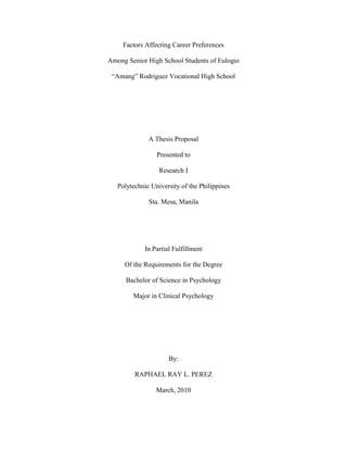 Factors Affecting Career Preferences<br />Among Senior High School Students of Eulogio<br />“Amang” Rodriguez Vocational High School<br />A Thesis Proposal<br />Presented to<br />Research I<br />Polytechnic University of the Philippines<br />Sta. Mesa, Manila<br />In Partial Fulfillment<br />Of the Requirements for the Degree<br />Bachelor of Science in Psychology<br />Major in Clinical Psychology<br />By:<br />RAPHAEL RAY L. PEREZ<br />March, 2010<br />