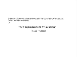 ENERGY, ECONOMY AND ENVIRONMENT INTEGRATED LARGE SCALE
MODELING AND ANALYSIS
OF
!
“THE TURKISH ENERGY SYSTEM”
Thesis Proposal
 