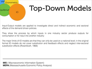 Top-Down Models
IAM Econometric
Equilibrium
IO
Input-Output models are applied to investigate direct and indirect economic and sectoral
effects of the demand driven policies.
!
They show the process by which inputs in one industry sector produce outputs for
consumption or for input into another industry
!
The major limits of IO models are that they can only be used on a national level; in the original
format IO models do not cover substitution and feedback effects and neglect inter-sectoral
substitution effects (Rosenbluth, 1968)
MIS ( Macroeconomic Information System)
MEPA (Massaschusetts Economic Policy Analysis)
 