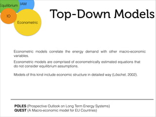 Top-Down Models
IAM
Econometric
Equilibrium
IO
Econometric models correlate the energy demand with other macro-economic
variables.
Econometric models are comprised of econometrically estimated equations that
do not consider equilibrium assumptions.
!
Models of this kind include economic structure in detailed way (Löschel, 2002).
POLES (Prospective Outlook on Long Term Energy Systems)
QUEST (A Macro-economic model for EU Countries)
 