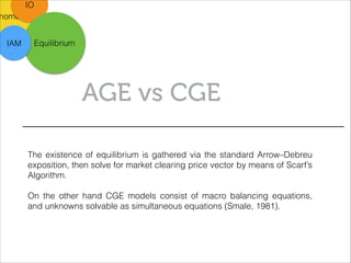 nometric
IO
AGE vs CGE
EquilibriumIAM
The existence of equilibrium is gathered via the standard Arrow–Debreu
exposition, then solve for market clearing price vector by means of Scarf’s
Algorithm.
!
On the other hand CGE models consist of macro balancing equations,
and unknowns solvable as simultaneous equations (Smale, 1981).
 
