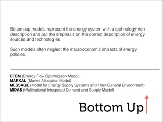 Bottom Up
Bottom-up models represent the energy system with a technology rich
description and put the emphasis on the correct description of energy
sources and technologies
!
Such models often neglect the macroeconomic impacts of energy
policies.
EFOM (Energy Flow Optimization Model)
MARKAL (Market Allocation Model)
MESSAGE (Model for Energy Supply Systems and Their General Environment)
MIDAS (Multinational Integrated Demand and Supply Model)
 