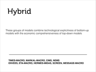 Hybrid
These groups of models combine technological explicitness of bottom-up
models with the economic comprehensiveness of top-down models
TIMES-MACRO, MARKAL-MACRO, CIMS, NEMS!
ENVEES, ETA-MACRO, HERMES-MIDAS, SCREEN, MESSAGE-MACRO!
 