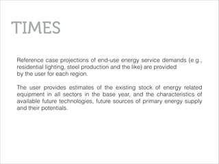 Reference case projections of end-use energy service demands (e.g.,
residential lighting, steel production and the like) are provided
by the user for each region.
!
The user provides estimates of the existing stock of energy related
equipment in all sectors in the base year, and the characteristics of
available future technologies, future sources of primary energy supply
and their potentials.
TIMES
 