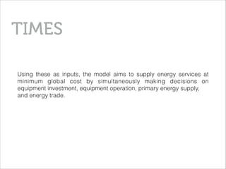 Using these as inputs, the model aims to supply energy services at
minimum global cost by simultaneously making decisions on
equipment investment, equipment operation, primary energy supply,
and energy trade.
TIMES
 