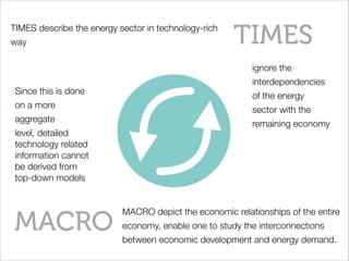 TIMES
MACRO
ignore the
interdependencies
of the energy
sector with the
remaining economy
MACRO depict the economic relationships of the entire
economy, enable one to study the interconnections
between economic development and energy demand.
Since this is done
on a more
aggregate
level, detailed
technology related
information cannot
be derived from
top-down models
TIMES describe the energy sector in technology-rich
way
 