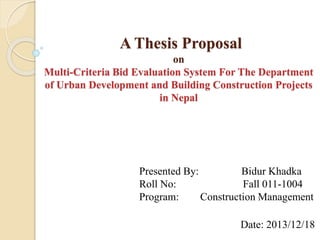 A Thesis Proposal 
on 
Multi-Criteria Bid Evaluation System For The Department 
of Urban Development and Building Construction Projects 
in Nepal 
Presented By: Bidur Khadka 
Roll No: Fall 011-1004 
Program: Construction Management 
Date: 2013/12/18 
 