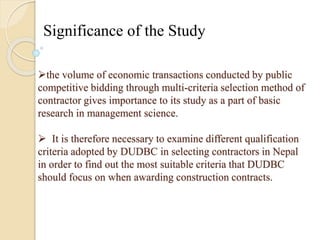 Significance of the Study 
the volume of economic transactions conducted by public 
competitive bidding through multi-criteria selection method of 
contractor gives importance to its study as a part of basic 
research in management science. 
 It is therefore necessary to examine different qualification 
criteria adopted by DUDBC in selecting contractors in Nepal 
in order to find out the most suitable criteria that DUDBC 
should focus on when awarding construction contracts. 
 