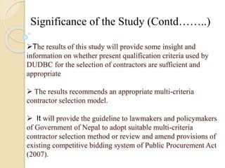 Significance of the Study (Contd……..) 
The results of this study will provide some insight and 
information on whether present qualification criteria used by 
DUDBC for the selection of contractors are sufficient and 
appropriate 
 The results recommends an appropriate multi-criteria 
contractor selection model. 
 It will provide the guideline to lawmakers and policymakers 
of Government of Nepal to adopt suitable multi-criteria 
contractor selection method or review and amend provisions of 
existing competitive bidding system of Public Procurement Act 
(2007). 
 