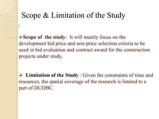 Scope & Limitation of the Study 
Scope of the study: It will mainly focus on the 
development bid price and non-price selection criteria to be 
used in bid evaluation and contract award for the construction 
projects under study. 
 Limitation of the Study : Given the constraints of time and 
resources, the spatial coverage of the research is limited to a 
part of DUDBC. 
 