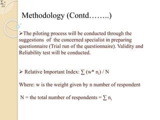 Methodology (Contd……..) 
The piloting process will be conducted through the 
suggestions of the concerned specialist in preparing 
questionnaire (Trial run of the questionnaire). Validity and 
Reliability test will be conducted. 
 Relative Important Index: Σ (w* ni) / N 
Where: w is the weight given by n number of respondent 
N = the total number of respondents = Σ ni 
w 
 
AN 
 