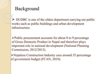 Background 
 DUDBC is one of the oldest department carrying out public 
works such as public buildings and urban development 
infrastructure. 
Public procurement accounts for about 8 to 9 percentage 
of Gross Domestic Product in Nepal and therefore plays 
important role in national development (National Planning 
Commission, 2012/2013). 
Nepalese Construction Industry uses around 35 percentage 
of government budget (FCAN, 2010). 
 