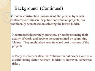 Background (Continued) 
 Public construction procurement, the process by which 
contractors are chosen for public construction projects, has 
traditionally been based on selecting the lowest bidder. 
contractors desperately quote low prices by reducing their 
quality of work, and hope to be compensated by submitting 
'claims'. They might also cause time and cost overruns of the 
projects. 
Many researchers state that 'reliance on bid prices alone as a 
discriminating factor between bidders is, however, somewhat 
risky . 
 