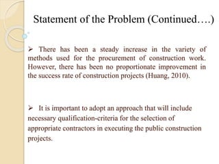 Statement of the Problem (Continued….) 
 There has been a steady increase in the variety of 
methods used for the procurement of construction work. 
However, there has been no proportionate improvement in 
the success rate of construction projects (Huang, 2010). 
 It is important to adopt an approach that will include 
necessary qualification-criteria for the selection of 
appropriate contractors in executing the public construction 
projects. 
 